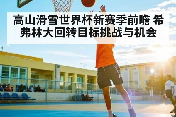 高山滑雪世界杯新赛季前瞻 希弗林大回转目标挑战与机会